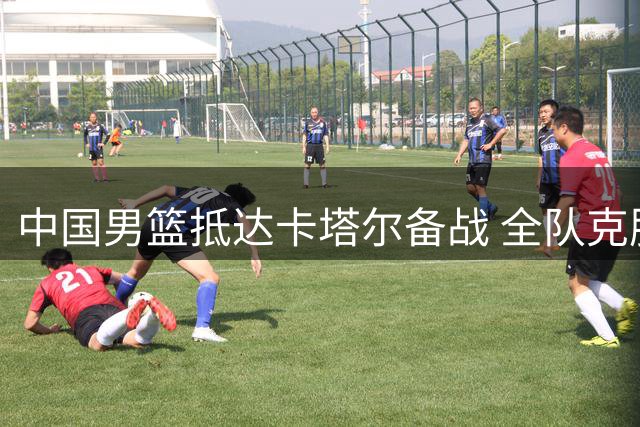 中国男篮抵达卡塔尔备战 全队克服旅途疲惫积极调整