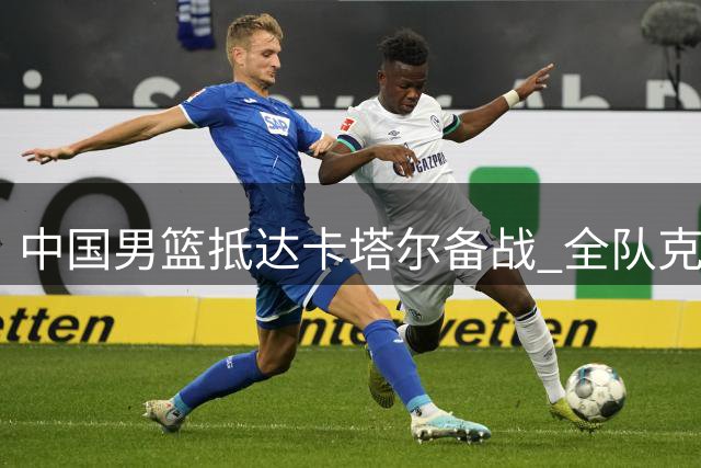 中国男篮抵达卡塔尔备战 全队克服旅途疲惫积极调整