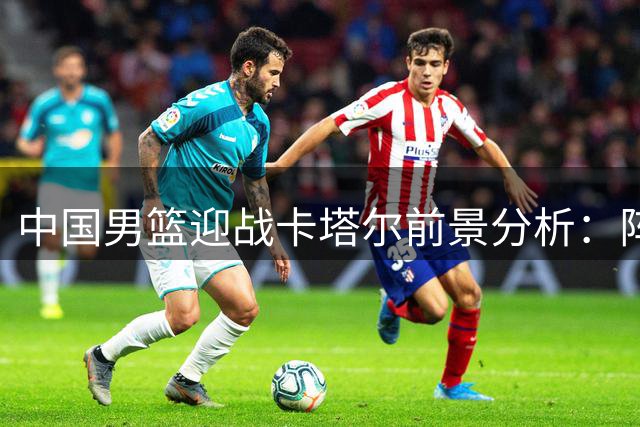 中国男篮迎战卡塔尔前景分析：阵容对比与历史战绩解读