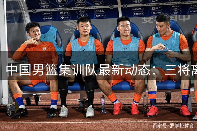 中国男篮集训队最新动态：三将离队 伤病与阵容调整成主因