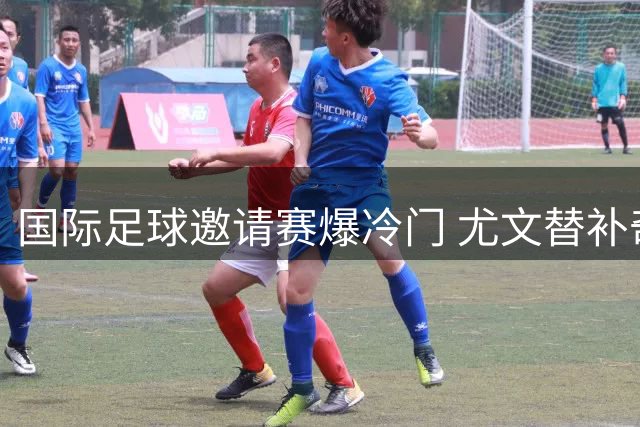 国际足球邀请赛爆冷门 尤文替补奇兵绝杀英超豪门切尔西