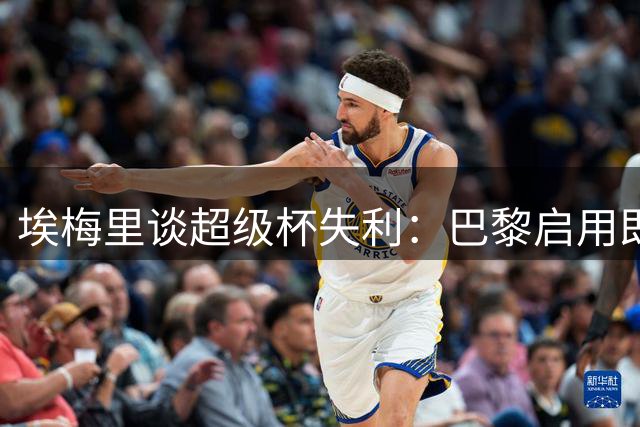 埃梅里谈超级杯失利：巴黎启用即战力 维拉着眼长远发展