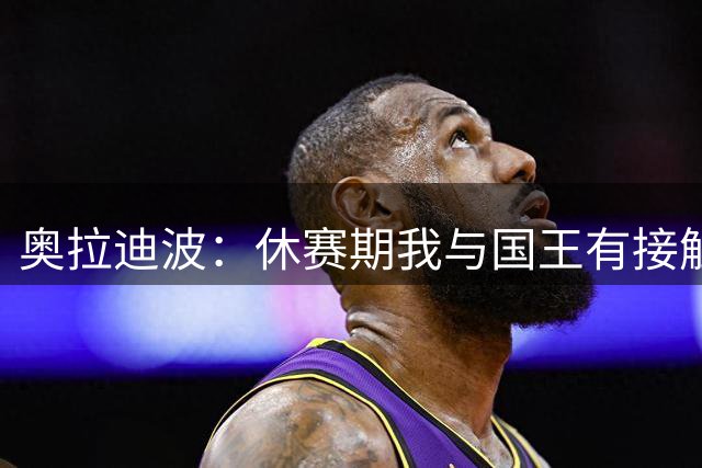奥拉迪波：休赛期我与国王有接触 训练营之前事情或许有结果