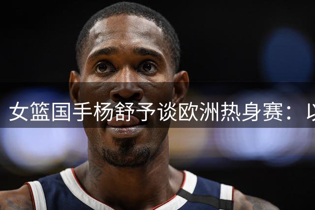 女篮国手杨舒予谈欧洲热身赛：以赛代练备战世界杯