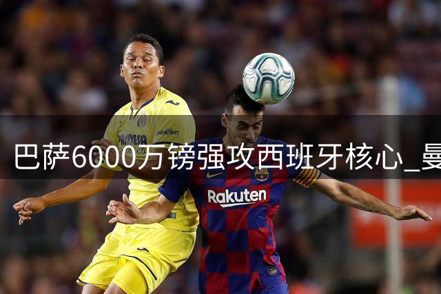 巴萨6000万镑强攻西班牙核心 曼城中场大脑离队倒计时