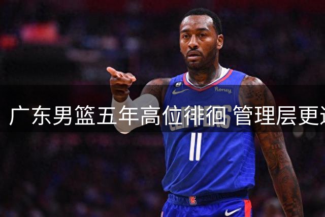 广东男篮五年高位徘徊 管理层更迭引发热议