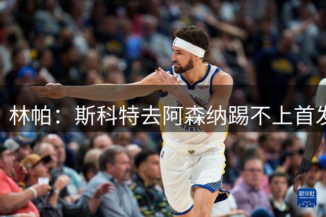 林帕：斯科特去阿森纳踢不上首发，曼联和利物浦更有机会签他