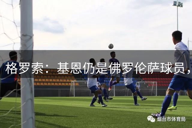 格罗索：基恩仍是佛罗伦萨球员，全队专注弗罗西诺内