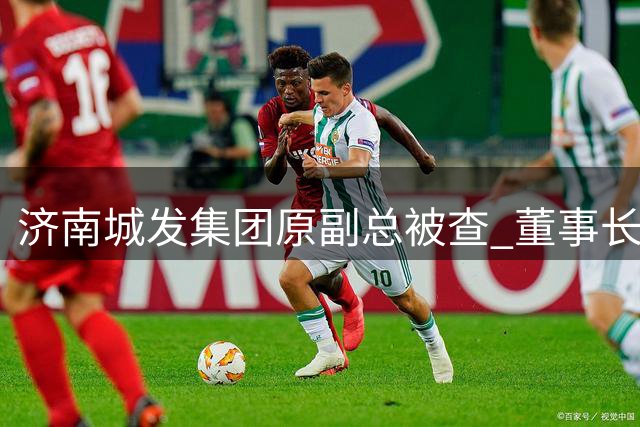 济南城发集团原副总被查 董事长此前已落马