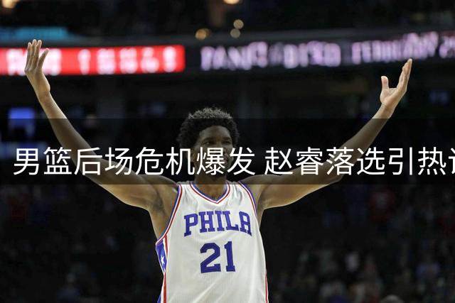 男篮后场危机爆发 赵睿落选引热议 主力控卫状态堪忧