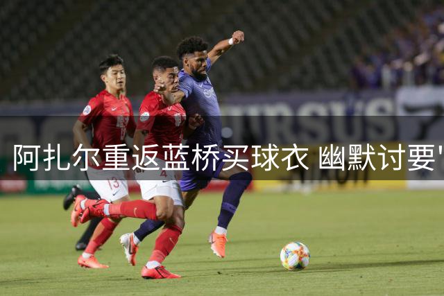 阿扎尔重返蓝桥买球衣 幽默讨要"传奇折扣