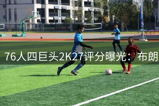 76人四巨头2K27评分曝光：布朗95分领衔 詹姆斯高龄仍获92分评价