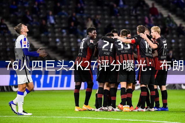 76人四巨头2K27评分曝光：布朗95分领衔 詹姆斯高龄仍获92分评价