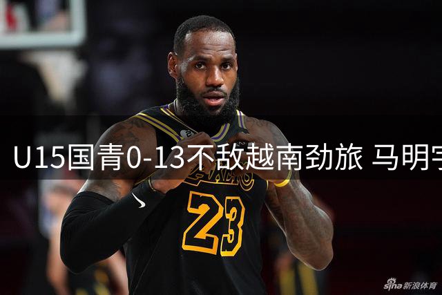 U15国青0-13不敌越南劲旅 马明宇带队遭遇滑铁卢